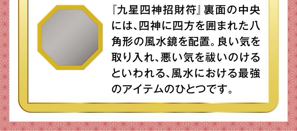 『九星四神招財符』裏面の中央には、四神に四方を囲まれた八角形の風水鏡を配置。良い気を取り入れ、悪い気を祓いのけるといわれる、風水における最強のアイテムのひとつです。