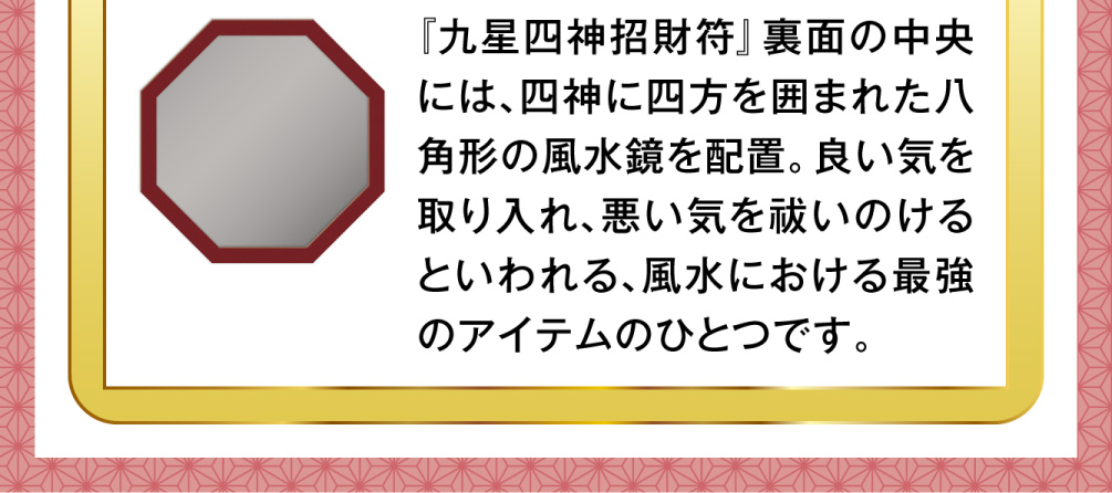 『九星四神招財符』裏面の中央には、四神に四方を囲まれた八角形の風水鏡を配置。良い気を取り入れ、悪い気を祓いのけるといわれる、風水における最強のアイテムのひとつです。