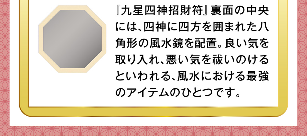 『九星四神招財符』裏面の中央には、四神に四方を囲まれた八角形の風水鏡を配置。良い気を取り入れ、悪い気を祓いのけるといわれる、風水における最強のアイテムのひとつです。