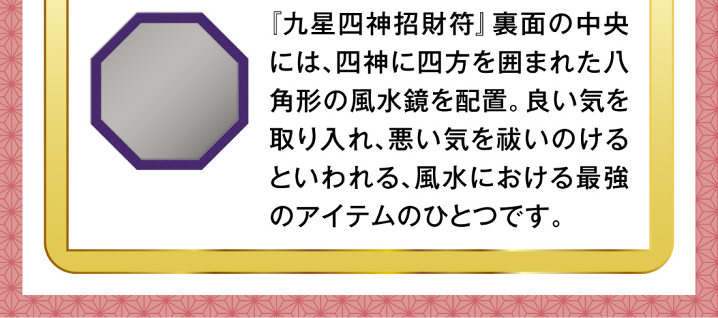 『九星四神招財符』裏面の中央には、四神に四方を囲まれた八角形の風水鏡を配置。良い気を取り入れ、悪い気を祓いのけるといわれる、風水における最強のアイテムのひとつです。