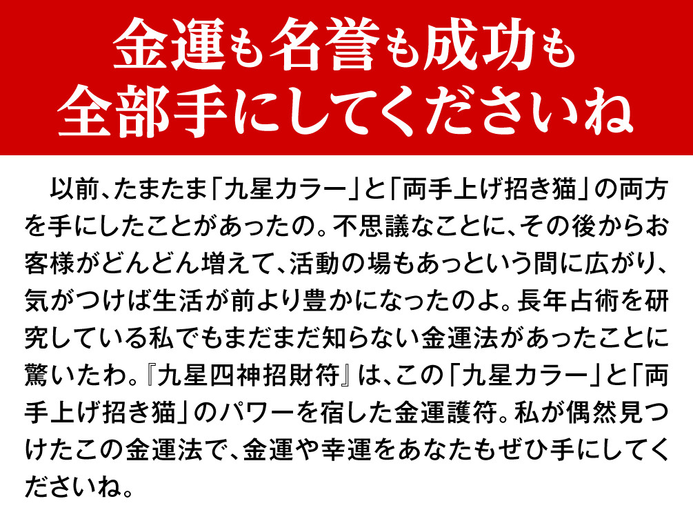 【金運も名誉も成功も全部手にしてくださいね】　以前、たまたま「九星カラー」と「両手上げ招き猫」の両方を手にしたことがあったの。不思議なことに、その後からお客様がどんどん増えて、活動の場もあっという間に広がり、気がつけば生活が前より豊かになったのよ。長年占術を研究している私でもまだまだ知らない金運法があったことに驚いたわ。『九星四神招財符』は、この「九星カラー」と「両手上げ招き猫」のパワーを宿した金運護符。私が偶然見つけたこの金運法で、金運や幸運をあなたもぜひ手にしてくださいね。
