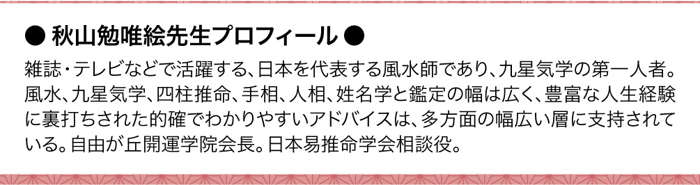 〈秋山勉唯絵先生プロフィール〉雑誌・テレビなどで活躍する、日本を代表する風水師であり、九星気学の第一人者。風水、九星気学、四柱推命、手相、人相、姓名学と鑑定の幅は広く、豊富な人生経験に裏打ちされた的確でわかりやすいアドバイスは、多方面の幅広い層に支持されている。自由が丘開運学院会長。日本易推命学会相談役。
