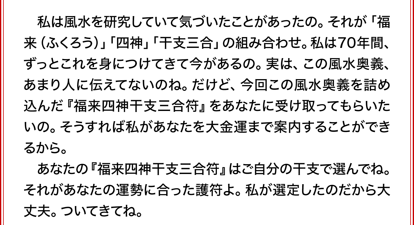 私も満100歳。実は、私は風水を研究していて気づいたことがあったの。それが「福来（ふくろう）」「四神」「干支三合」の組み合わせ。私は70年間、ずっとこれを身につけてきて今があるの。実は、この風水奥義、あまり人に伝えてないのね。だけど、今回この風水奥義を詰め込んだ『福来四神干支三合符』をあなたに受け取ってもらいたいの。そうすれば私があなたを大金運まで案内することができるから。あなたの『福来四神干支三合符』はご自分の干支で選んでね。それがあなたの運勢に合った護符よ。私が選定したのだから大丈夫。ついてきてね。