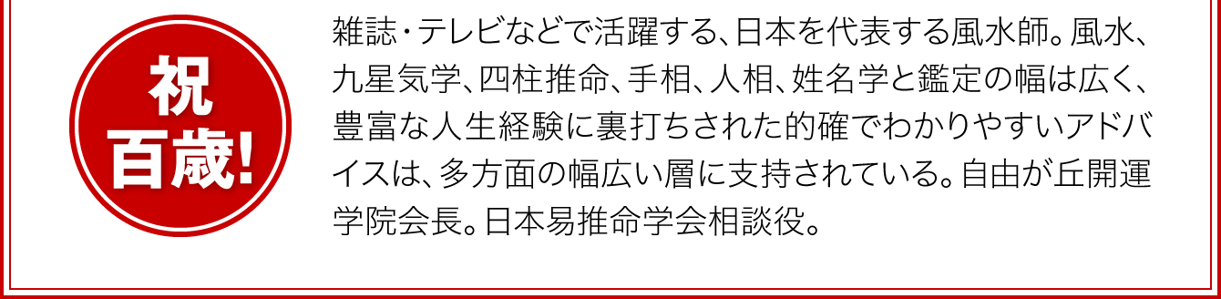 〈祝・百歳！〉雑誌・テレビなどで活躍する、日本を代表する風水師。風水、九星気学、四柱推命、手相、人相、姓名学と鑑定の幅は広く、豊富な人生経験に裏打ちされた的確でわかりやすいアドバイスは、多方面の幅広い層に支持されている。自由が丘開運学院会長。日本易推命学会相談役。