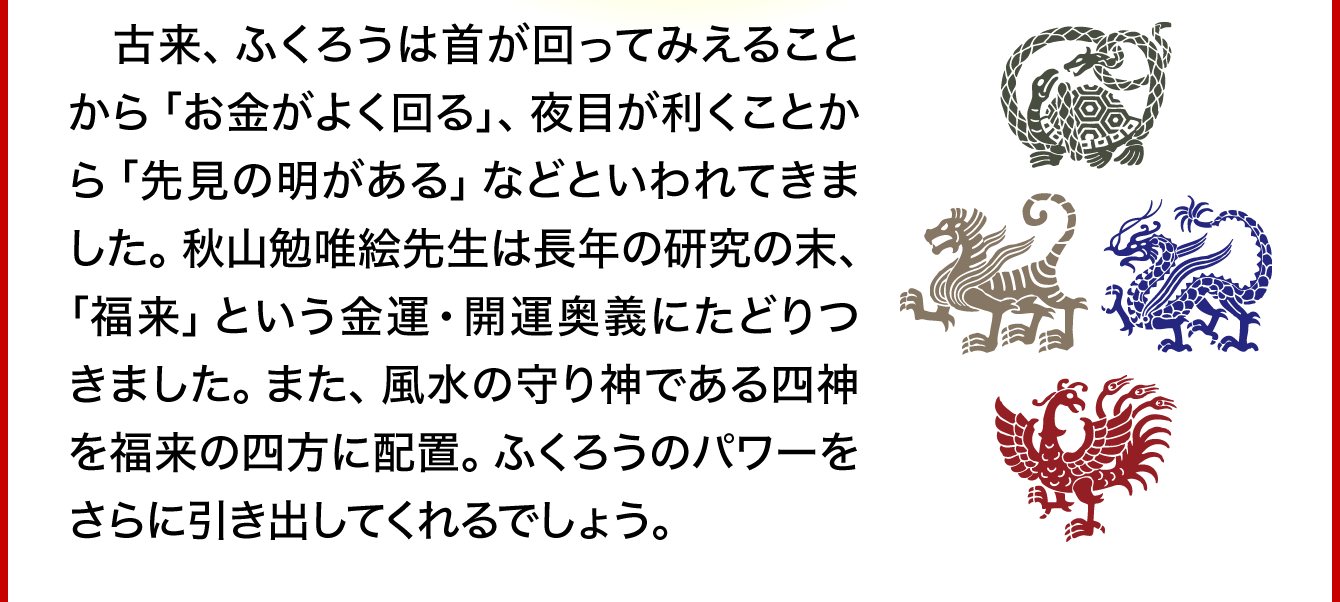 古来、ふくろうは首が回ってみえることから「お金がよく回る」、夜目が利くことから「先見の明がある」などといわれてきました。秋山勉唯絵先生は長年の研究の末、「福来」という金運・開運奥義にたどりつきました。また、風水の守り神である四神を福来の四方に配置。ふくろうのパワーをさらに引き出してくれるでしょう。