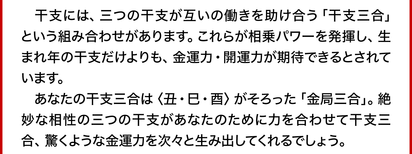 　干支には、三つの干支が互いの働きを助け合う「金局三合」という組み合わせがあります。これらが相乗パワーを発揮し、生まれ年の干支だけよりも、金運力・開運力が期待できるとされています。あなたの干支三合は〈丑･巳･酉〉がそろった「金局三合」。絶妙な相性の三つの干支があなたのために力を合わせて干支三合、驚くような金運力を次々と生み出してくれるでしょう。