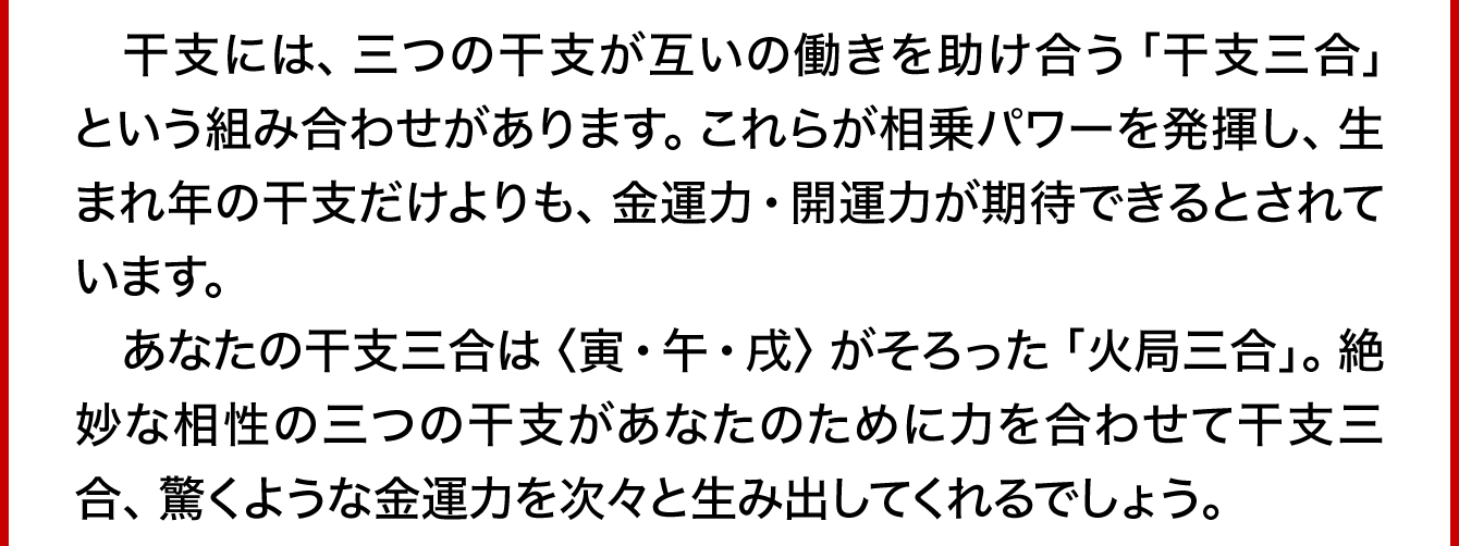 　干支には、三つの干支が互いの働きを助け合う「火局三合」という組み合わせがあります。これらが相乗パワーを発揮し、生まれ年の干支だけよりも、金運力・開運力が期待できるとされています。あなたの干支三合は〈寅･午･戌〉がそろった「火局三合」。絶妙な相性の三つの干支があなたのために力を合わせて干支三合、驚くような金運力を次々と生み出してくれるでしょう。