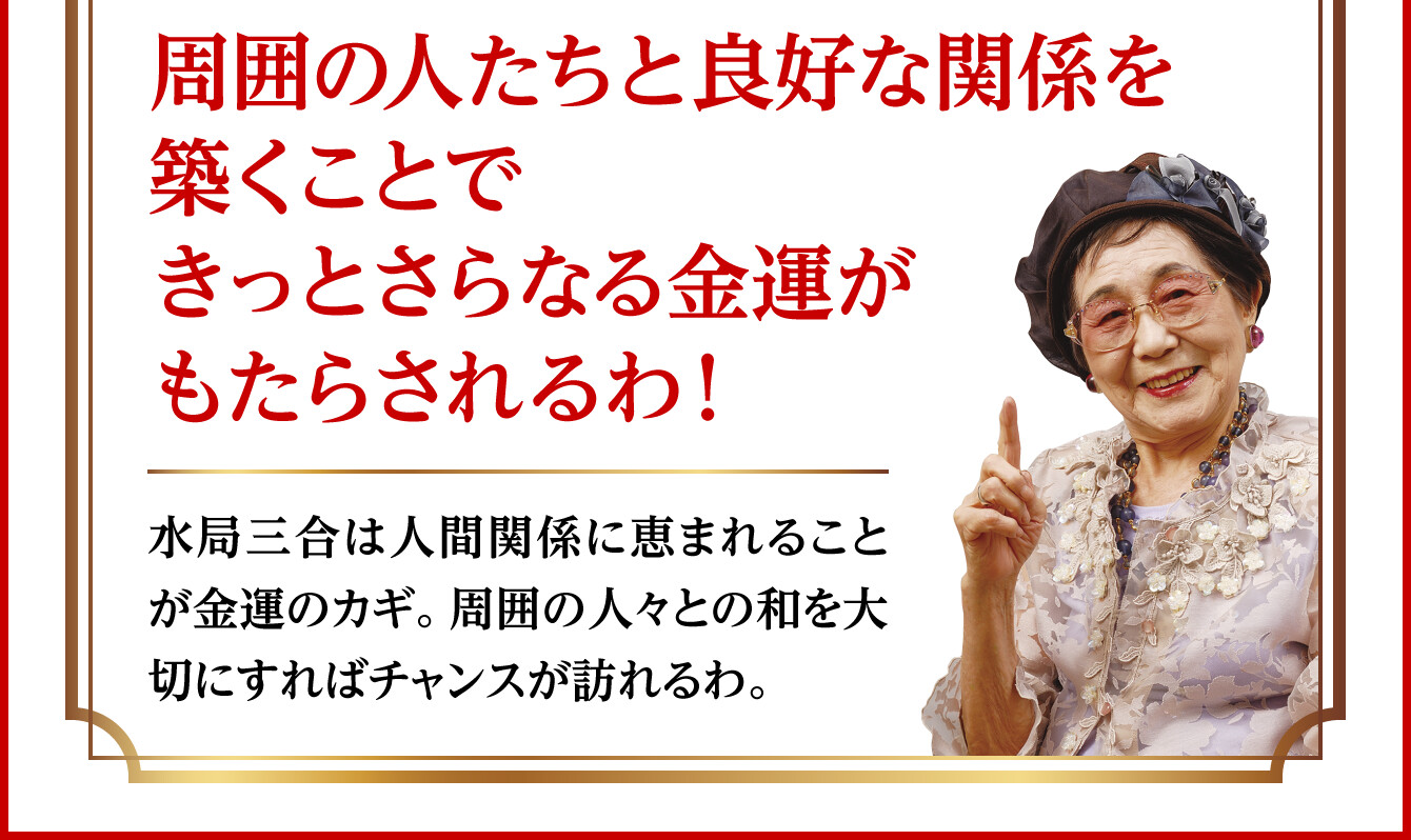 【周囲の人たちと良好な関係を築くことできっとさらなる金運がもたらされるわ！】水局三合は人間関係に恵まれることが金運のカギ。周囲の人々との和を大切にすればチャンスが訪れるわ。