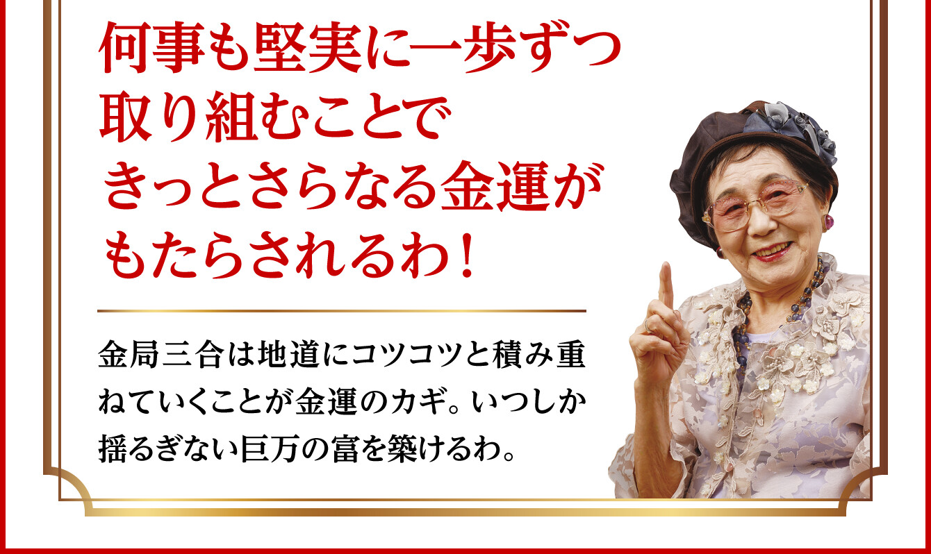 【何事も堅実に一歩ずつ取り組むことできっとさらなる金運がもたらされるわ！】金局三合は地道にコツコツと積み重ねていくことが金運のカギ。いつしか揺るぎない巨万の富を築けるわ。