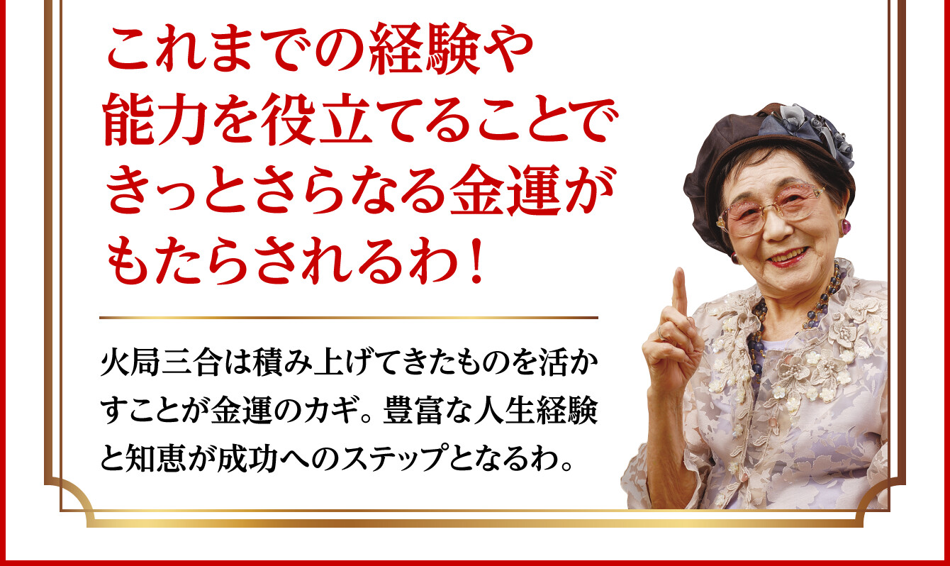 【これまでの経験や能力を役立てることできっとさらなる金運がもたらされるわ！】火局三合は積み上げてきたものを活かすことが金運のカギ。豊富な人生経験と知恵が成功へのステップとなるわ。