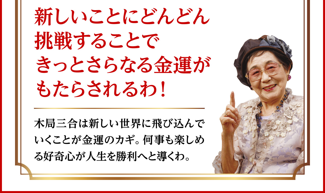 【新しいことにどんどん挑戦することできっとさらなる金運がもたらされるわ！】木局三合は新しい世界に飛び込んでいくことが金運のカギ。何事も楽しめる好奇心が人生を勝利へと導くわ。