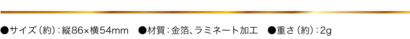 ●サイズ（約）：縦86×横54mm　●材質：金箔、ラミネート加工　●重さ（約）：2g