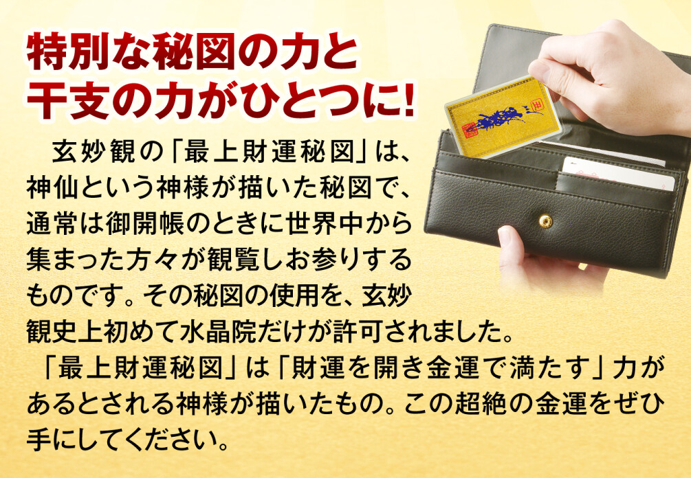 特別な秘図の力と干支の力がひとつに！玄妙観の「最上財運秘図」は、神仙という神様が描いた秘図で、通常は御開帳のときに世界中から集まった方々が観覧しお参りするものです。その秘図の使用を、玄妙観史上初めて水晶院だけが許可されました。「最上財運秘図」は「財運を開き金運で満たす」力があるとされる神様が描いたもの。この超絶の金運をぜひ手にしてください。