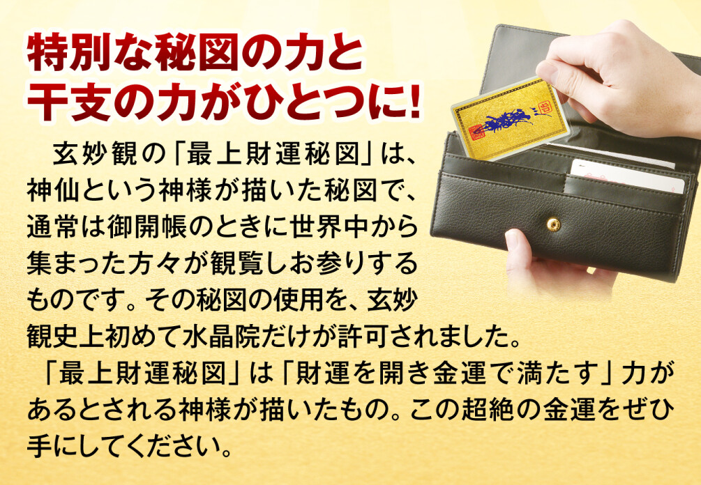 特別な秘図の力と干支の力がひとつに！玄妙観の「最上財運秘図」は、神仙という神様が描いた秘図で、通常は御開帳のときに世界中から集まった方々が観覧しお参りするものです。その秘図の使用を、玄妙観史上初めて水晶院だけが許可されました。「最上財運秘図」は「財運を開き金運で満たす」力があるとされる神様が描いたもの。この超絶の金運をぜひ手にしてください。