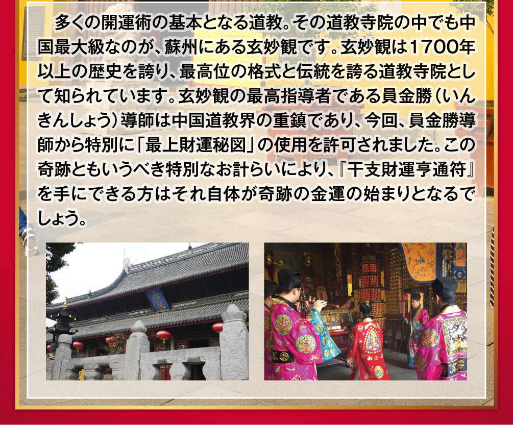 多くの開運術の基本となる道教。その道教寺院の中でも中国最大級なのが、蘇州にある玄妙観です。玄妙観は１７００年以上の歴史を誇り、最高位の格式と伝統を誇る道教寺院として知られています。玄妙観の最高指導者である員金勝（いんきんしょう）導師は中国道教界の重鎮であり、今回、員金勝導師から特別に「最上財運秘図」の使用を許可されました。この奇跡ともいうべき特別なお計らいにより、『干支財運亨通符』を手にできる方はそれ自体が奇跡の金運の始まりとなるでしょう。