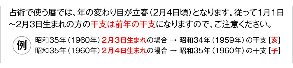 占術で使う暦では、年の変わり目が立春（2月4日頃）となります。従って1月1日〜2月3日生まれの方の干支は前年の干支になりますので、ご注意ください。（例）昭和35年（1960年）2月3日生まれの場合 → 昭和34年（1959年）の干支【亥】／昭和35年（1960年）2月4日生まれの場合 → 昭和35年（1960年）の干支【子】