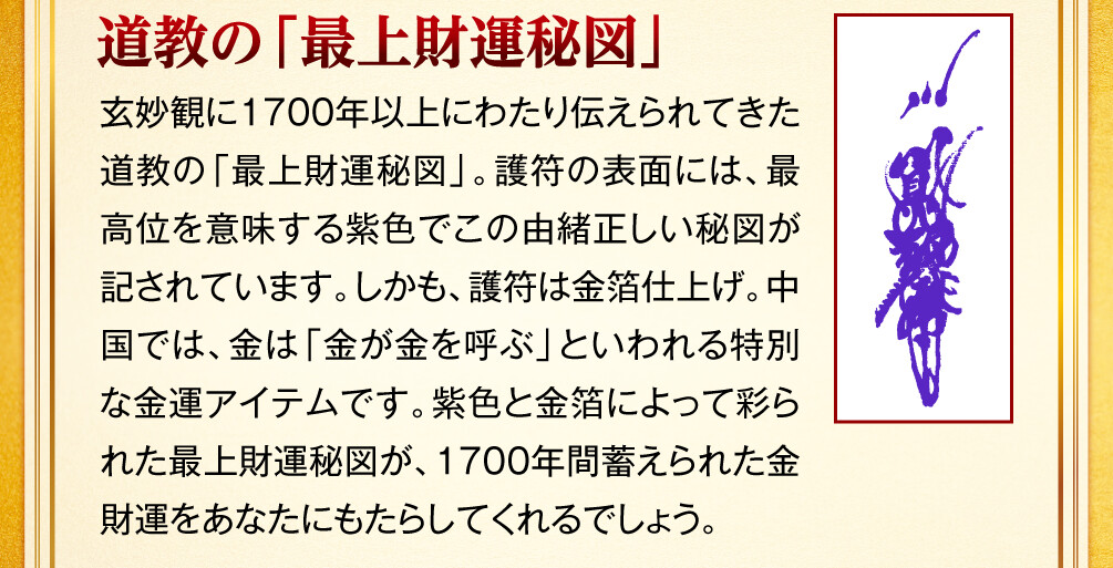 【道教の「最上財運秘図」】玄妙観に1700年以上にわたり伝えられてきた道教の「最上財運秘図」。護符の表面には、最高位を意味する紫色でこの由緒正しい秘図が記されています。しかも、護符は金箔仕上げ。中国では、金は「金が金を呼ぶ」といわれる特別な金運アイテムです。紫色と金箔によって彩られた最上財運秘図が、1700年間蓄えられた金財運をあなたにもたらしてくれるでしょう。
