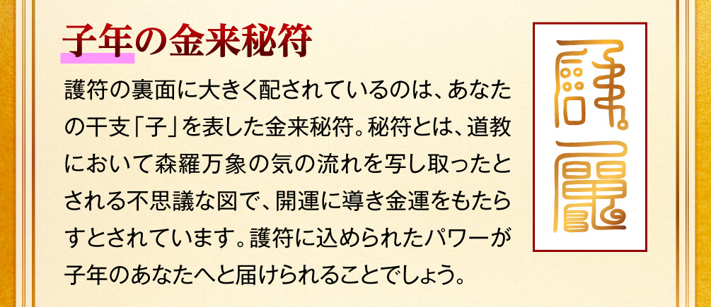 【子年の金来秘符】護符の裏面に大きく配されているのは、あなたの干支「子」を表した金来秘符。秘符とは、道教において森羅万象の気の流れを写し取ったとされる不思議な図で、開運に導き金運をもたらすとされています。護符に込められたパワーが子年のあなたへと届けられることでしょう。