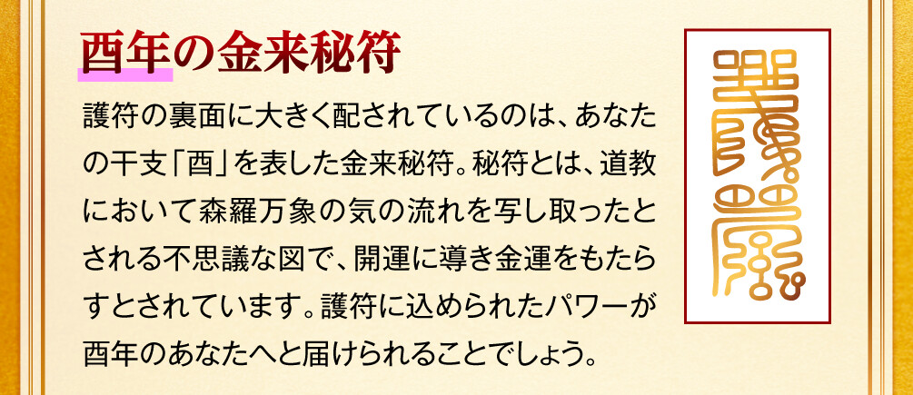 【酉年の金来秘符】護符の裏面に大きく配されているのは、あなたの干支「酉」を表した金来秘符。秘符とは、道教において森羅万象の気の流れを写し取ったとされる不思議な図で、開運に導き金運をもたらすとされています。護符に込められたパワーが酉年のあなたへと届けられることでしょう。