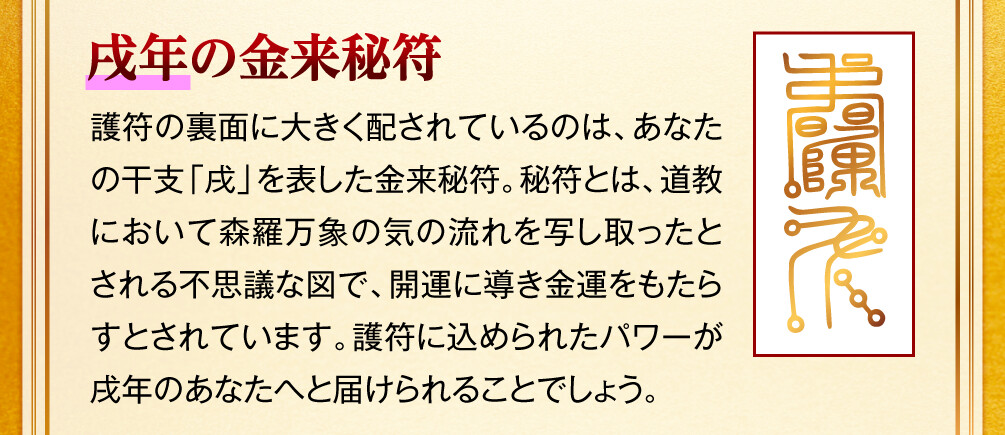 【戌年の金来秘符】護符の裏面に大きく配されているのは、あなたの干支「戌」を表した金来秘符。秘符とは、道教において森羅万象の気の流れを写し取ったとされる不思議な図で、開運に導き金運をもたらすとされています。護符に込められたパワーが戌年のあなたへと届けられることでしょう。