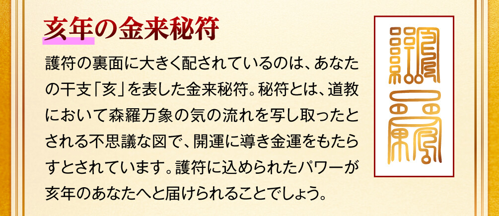【亥年の金来秘符】護符の裏面に大きく配されているのは、あなたの干支「亥」を表した金来秘符。秘符とは、道教において森羅万象の気の流れを写し取ったとされる不思議な図で、開運に導き金運をもたらすとされています。護符に込められたパワーが亥年のあなたへと届けられることでしょう。