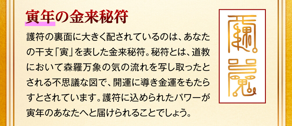 【寅年の金来秘符】護符の裏面に大きく配されているのは、あなたの干支「寅」を表した金来秘符。秘符とは、道教において森羅万象の気の流れを写し取ったとされる不思議な図で、開運に導き金運をもたらすとされています。護符に込められたパワーが寅年のあなたへと届けられることでしょう。