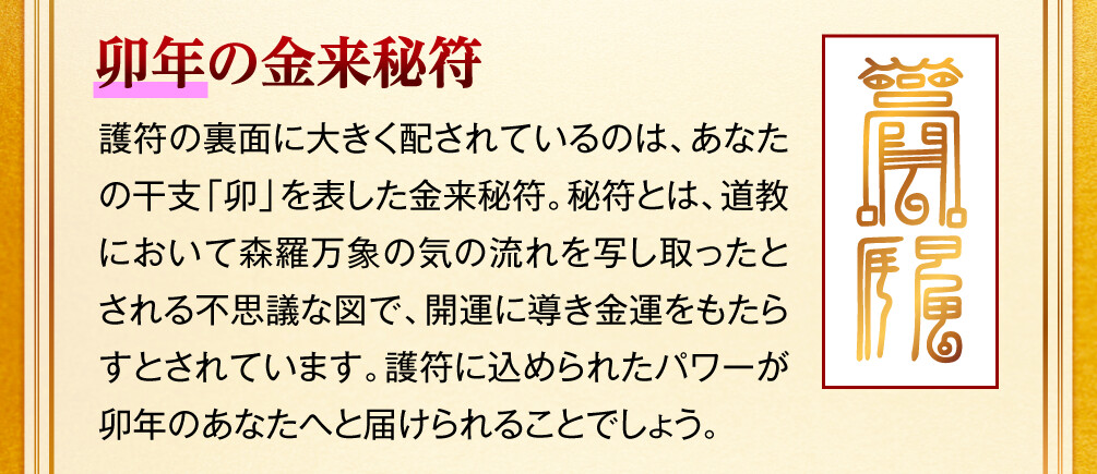 【卯年の金来秘符】護符の裏面に大きく配されているのは、あなたの干支「卯」を表した金来秘符。秘符とは、道教において森羅万象の気の流れを写し取ったとされる不思議な図で、開運に導き金運をもたらすとされています。護符に込められたパワーが卯年のあなたへと届けられることでしょう。