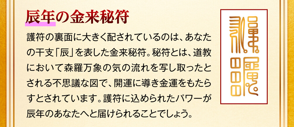 【辰年の金来秘符】護符の裏面に大きく配されているのは、あなたの干支「辰」を表した金来秘符。秘符とは、道教において森羅万象の気の流れを写し取ったとされる不思議な図で、開運に導き金運をもたらすとされています。護符に込められたパワーが辰年のあなたへと届けられることでしょう。