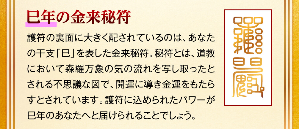【巳年の金来秘符】護符の裏面に大きく配されているのは、あなたの干支「巳」を表した金来秘符。秘符とは、道教において森羅万象の気の流れを写し取ったとされる不思議な図で、開運に導き金運をもたらすとされています。護符に込められたパワーが巳年のあなたへと届けられることでしょう。