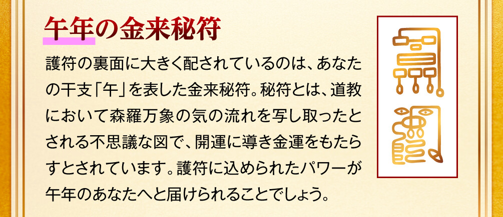 【午年の金来秘符】護符の裏面に大きく配されているのは、あなたの干支「午」を表した金来秘符。秘符とは、道教において森羅万象の気の流れを写し取ったとされる不思議な図で、開運に導き金運をもたらすとされています。護符に込められたパワーが午年のあなたへと届けられることでしょう。