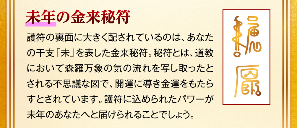 【未年の金来秘符】護符の裏面に大きく配されているのは、あなたの干支「未」を表した金来秘符。秘符とは、道教において森羅万象の気の流れを写し取ったとされる不思議な図で、開運に導き金運をもたらすとされています。護符に込められたパワーが未年のあなたへと届けられることでしょう。