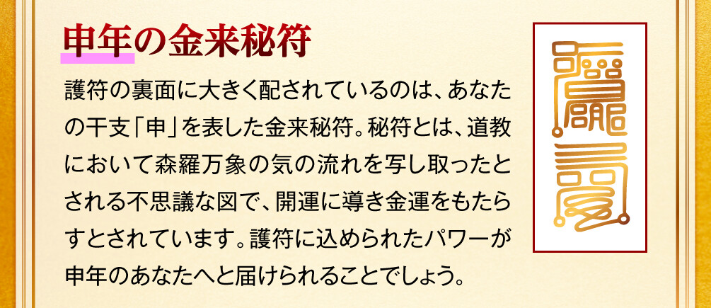 【申年の金来秘符】護符の裏面に大きく配されているのは、あなたの干支「申」を表した金来秘符。秘符とは、道教において森羅万象の気の流れを写し取ったとされる不思議な図で、開運に導き金運をもたらすとされています。護符に込められたパワーが申年のあなたへと届けられることでしょう。