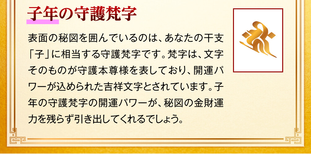 【子年の守護梵字】表面の秘図を囲んでいるのは、あなたの干支「子」に相当する守護梵字です。梵字は、文字そのものが守護本尊様を表しており、開運パワーが込められた吉祥文字とされています。子年の守護梵字の開運パワーが、秘図の金財運力を残らず引き出してくれるでしょう。