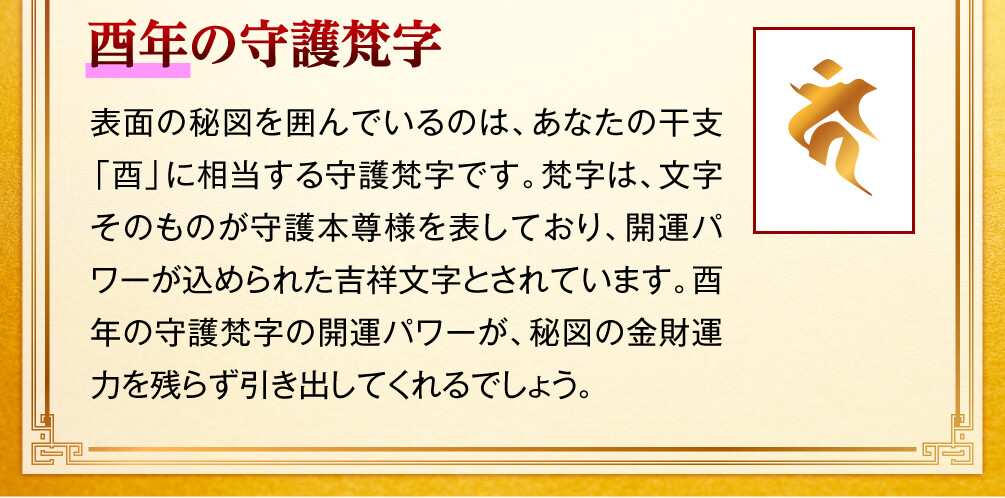 【酉年の守護梵字】表面の秘図を囲んでいるのは、あなたの干支「酉」に相当する守護梵字です。梵字は、文字そのものが守護本尊様を表しており、開運パワーが込められた吉祥文字とされています。酉年の守護梵字の開運パワーが、秘図の金財運力を残らず引き出してくれるでしょう。