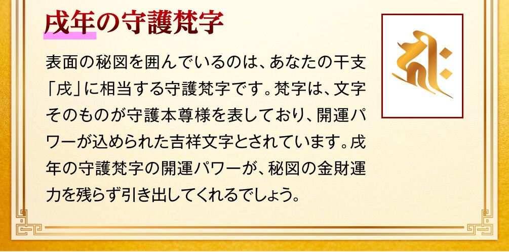 【戌年の守護梵字】表面の秘図を囲んでいるのは、あなたの干支「戌」に相当する守護梵字です。梵字は、文字そのものが守護本尊様を表しており、開運パワーが込められた吉祥文字とされています。戌年の守護梵字の開運パワーが、秘図の金財運力を残らず引き出してくれるでしょう。