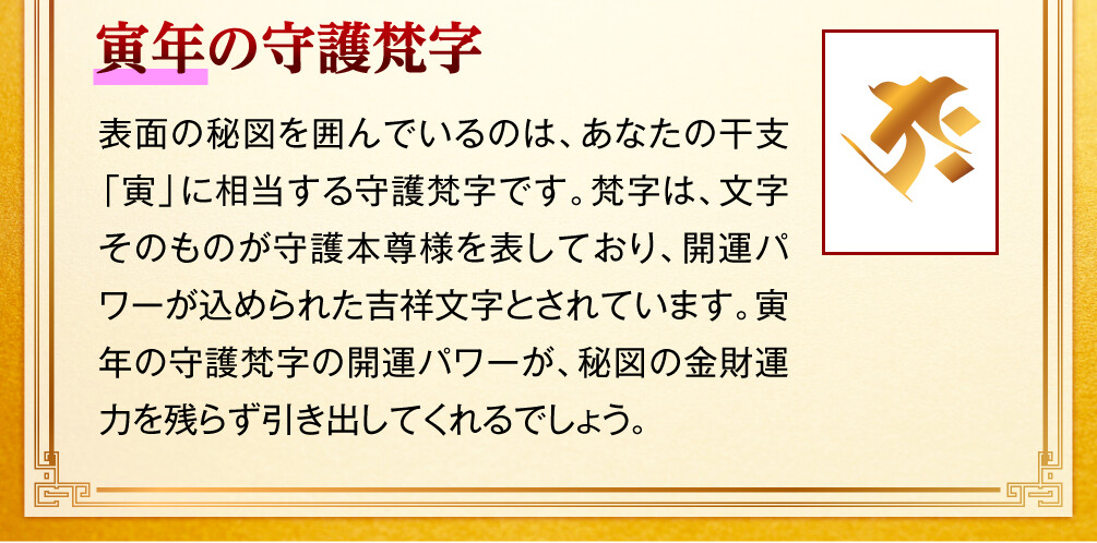 【寅年の守護梵字】表面の秘図を囲んでいるのは、あなたの干支「寅」に相当する守護梵字です。梵字は、文字そのものが守護本尊様を表しており、開運パワーが込められた吉祥文字とされています。寅年の守護梵字の開運パワーが、秘図の金財運力を残らず引き出してくれるでしょう。