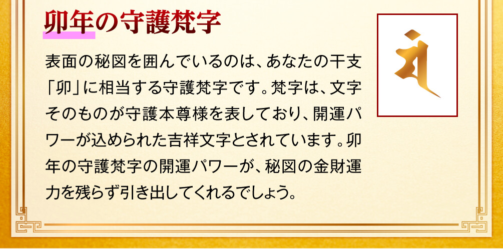 【卯年の守護梵字】表面の秘図を囲んでいるのは、あなたの干支「卯」に相当する守護梵字です。梵字は、文字そのものが守護本尊様を表しており、開運パワーが込められた吉祥文字とされています。卯年の守護梵字の開運パワーが、秘図の金財運力を残らず引き出してくれるでしょう。
