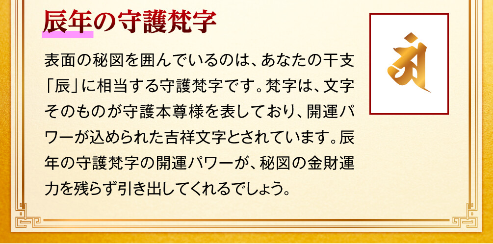 【辰年の守護梵字】表面の秘図を囲んでいるのは、あなたの干支「辰」に相当する守護梵字です。梵字は、文字そのものが守護本尊様を表しており、開運パワーが込められた吉祥文字とされています。辰年の守護梵字の開運パワーが、秘図の金財運力を残らず引き出してくれるでしょう。