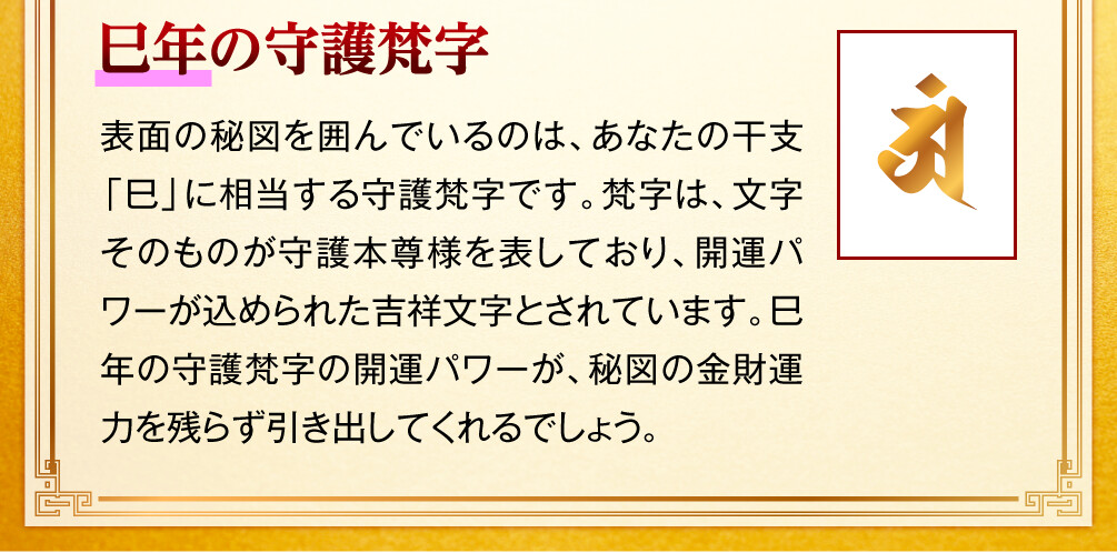 【巳年の守護梵字】表面の秘図を囲んでいるのは、あなたの干支「巳」に相当する守護梵字です。梵字は、文字そのものが守護本尊様を表しており、開運パワーが込められた吉祥文字とされています。巳年の守護梵字の開運パワーが、秘図の金財運力を残らず引き出してくれるでしょう。
