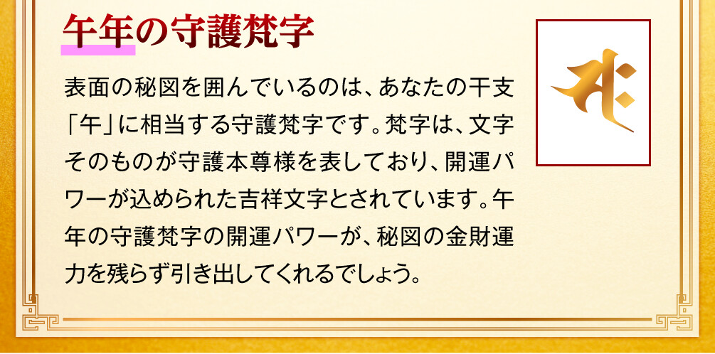 【午年の守護梵字】表面の秘図を囲んでいるのは、あなたの干支「午」に相当する守護梵字です。梵字は、文字そのものが守護本尊様を表しており、開運パワーが込められた吉祥文字とされています。午年の守護梵字の開運パワーが、秘図の金財運力を残らず引き出してくれるでしょう。