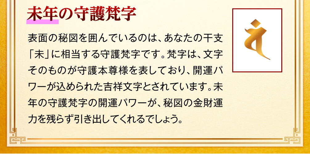 【未年の守護梵字】表面の秘図を囲んでいるのは、あなたの干支「未」に相当する守護梵字です。梵字は、文字そのものが守護本尊様を表しており、開運パワーが込められた吉祥文字とされています。未年の守護梵字の開運パワーが、秘図の金財運力を残らず引き出してくれるでしょう。