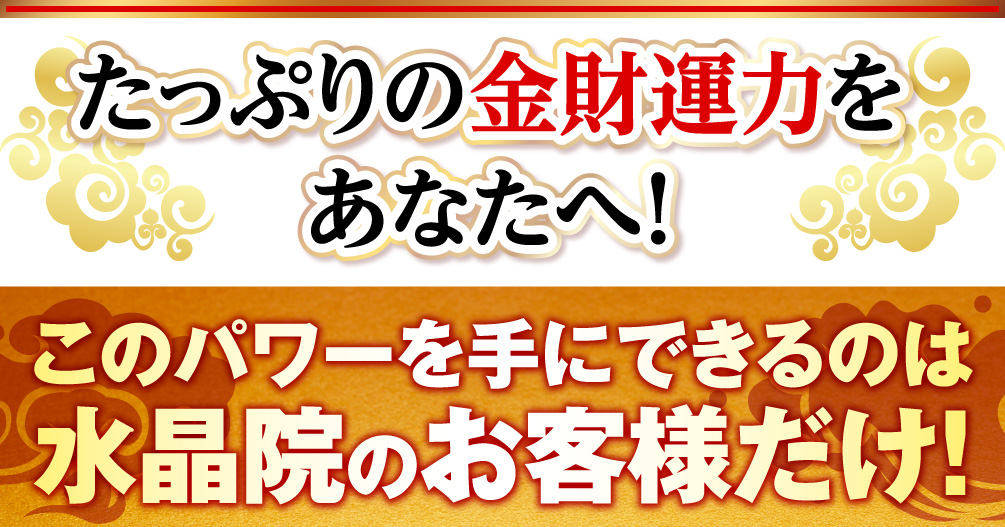 たっぷりの金財運力をあなたへ！このパワーを手にできるのは水晶院のお客様だけ！