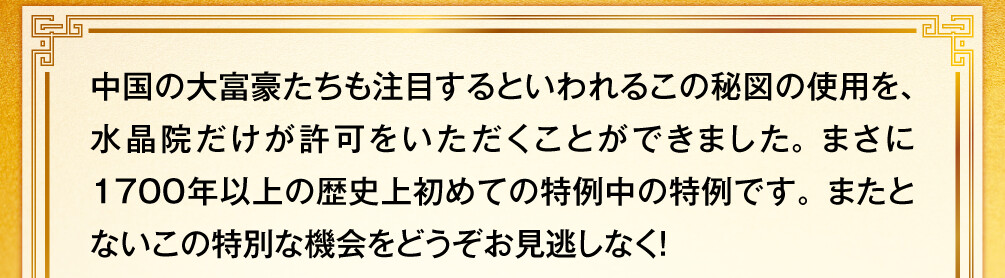 中国の大富豪たちも注目するといわれるこの秘図の使用を、水晶院だけが許可をいただくことができました。まさに1700年以上の歴史上初めての特例中の特例です。またとないこの特別な機会をどうぞお見逃しなく！
