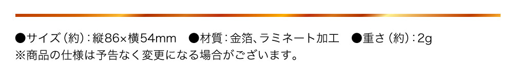 ●サイズ（約）：縦86×横54mm　●材質：金箔、ラミネート加工　●重さ（約）：2g ※商品の仕様は予告なく変更になる場合がございます。