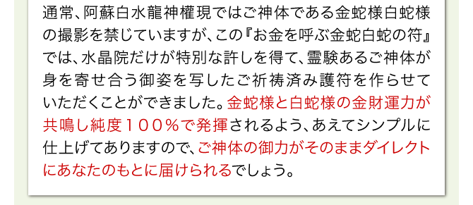 通常、阿蘇白水龍神權現ではご神体である白蛇様の撮影を禁じていますが、この『お金を呼ぶ金蛇白蛇の符』では、水晶院だけが特別な許しを得て、霊験ある白蛇様の御姿を写したご祈祷済み護符を作らせていただくことができました。白蛇様の金財運力が純度１００%で発揮されるよう、あえてシンプルに仕上げてありますので、ご神体の御力がそのままダイレクトにあなたのもとに届けられるでしょう。
