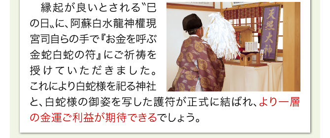 縁起が良いとされる〝巳の日〟に、阿蘇白水龍神權現宮司自らの手で『お金を呼ぶ金蛇白蛇の符』にご祈祷を授けていただきました。これにより白蛇様を祀る神社と、白蛇様の御姿を写した護符が正式に結ばれ、より一層の金運ご利益が期待できるでしょう。