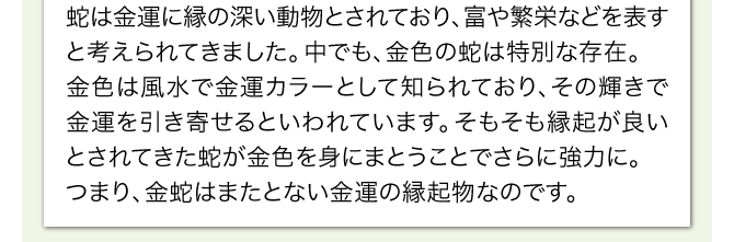 七福神の中で金財運を司るとされる弁財天。古くから白蛇は、その弁財天の化身といわれ、弁財天と同様の金運ご利益があるとされてきました。そんな白蛇の金運にまつわる逸話は現在でも多くの金運縁起として残っており、信仰の対象にもされています。