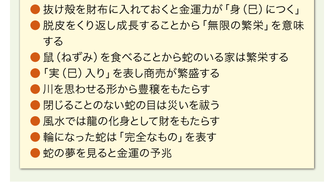 ●抜け殻を財布に入れておくと金運力が「身（巳）につく」／●脱皮をくり返し成長することから「無限の繁栄」を意味する／●鼠（ねずみ）を食べることから蛇のいる家は繁栄する／●「実（巳）入り」を表し商売が繁盛する／●川を思わせる形から豊穣をもたらす／●閉じることのない蛇の目は災いを祓う／●風水では龍の化身として財をもたらす／●輪になった蛇は「完全なもの」を表す／●蛇の夢を見ると金運の予兆