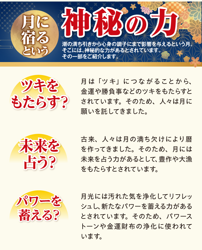 月に宿るという神秘の力。月は「ツキ」につながることから金運や勝負事などのツキをもたらすとされています。