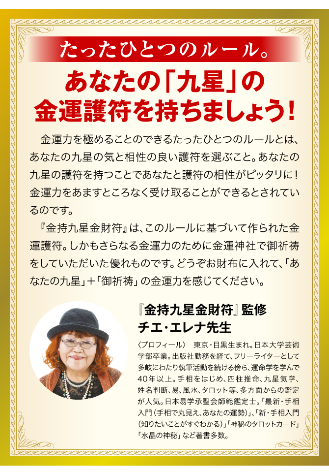 【たったひとつのルール。あなたの「九星」の金運護符を持ちましょう！】金運力を極めることのできるたったひとつのルールとは、あなたの九星の気と相性の良い護符を選ぶこと。あなたの九星の護符を持つことであなたと護符の相性がピッタリに！ 金運力をあますところなく受け取ることができるとされているのです。『金持九星金財符符』は、このルールに基づいて作られた金運護符。しかもさらなる金運力のために金運神社で御祈祷をしていただいた優れものです。どうぞお財布に入れて、「あなたの九星」＋「御祈祷」の金運力を感じてください。／〈『金持九星金財符』監修：チエ・エレナ先生 プロフィール〉東京都・目黒生まれ。日本大学芸術学部卒業。日本易学承聖会師範鑑定士。日本易推命学会会員。歌舞伎町での鑑定には毎日老若男女が訪れ、深夜まで人が絶えない。執筆業の傍ら運命学を学んで30年。手相をはじめ、四柱推命、九星気学、姓名判断、易、風水、タロット等多方面からの鑑定が人気。『最新・手相入門（手相で丸見え、あなたの運勢）』『新・手相入門（知りたいことがすぐわかる）』『水晶の神秘』など著書多数。